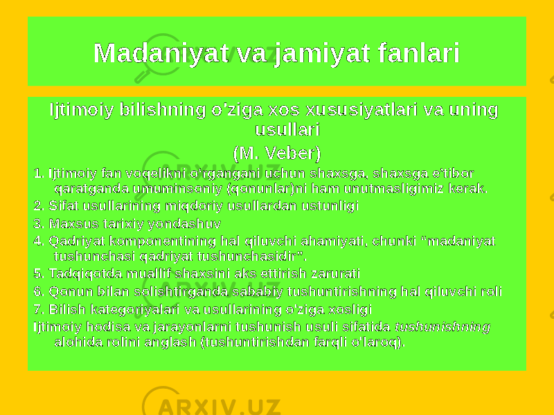 Ijtimoiy bilishning o&#39;ziga xos xususiyatlari va uning usullari (M. Veber) 1. Ijtimoiy fan voqelikni o‘rgangani uchun shaxsga, shaxsga e’tibor qaratganda umuminsoniy (qonunlar)ni ham unutmasligimiz kerak. 2. Sifat usullarining miqdoriy usullardan ustunligi 3. Maxsus tarixiy yondashuv 4. Qadriyat komponentining hal qiluvchi ahamiyati, chunki “madaniyat tushunchasi qadriyat tushunchasidir”. 5. Tadqiqotda muallif shaxsini aks ettirish zarurati 6. Qonun bilan solishtirganda sababiy tushuntirishning hal qiluvchi roli 7. Bilish kategoriyalari va usullarining o&#39;ziga xosligi Ijtimoiy hodisa va jarayonlarni tushunish usuli sifatida tushunishning alohida rolini anglash (tushuntirishdan farqli o&#39;laroq). Madaniyat va jamiyat fanlari 