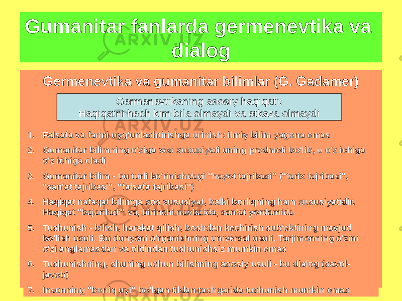 Germenevtika va gumanitar bilimlar (G. Gadamer)Gumanitar fanlarda germenevtika va dialog Germenevtikaning asosiy haqiqati: Haqiqatni hech kim bila olmaydi va etkaza olmaydi 1. Falsafa va fanni uyg&#39;unlashtirishga urinish: ilmiy bilim yagona emas 2. Gumanitar bilimning o&#39;ziga xos xususiyati uning predmeti bo&#39;lib, u o&#39;z ichiga o&#39;z ichiga oladi 3. Gumanitar bilim - bu turli ko&#39;rinishdagi &#34;hayot tajribasi&#34; (&#34;tarix tajribasi&#34;, &#34;san&#39;at tajribasi&#34;, &#34;falsafa tajribasi&#34;) 4. Haqiqat nafaqat bilimga xos xususiyat, balki borliqning ham xususiyatidir. Haqiqat &#34;bajariladi&#34; va, birinchi navbatda, san&#39;at yordamida 5. Tushunish - bilish, harakat qilish, boshdan kechirish sub&#39;ektining mavjud bo&#39;lish usuli. Bu dunyoni o&#39;rganishning universal usuli. Tarjimonning o&#39;zini o&#39;zi anglamasdan va oldindan tushunishsiz mumkin emas 6. Tushunishning, shuning uchun bilishning asosiy usuli - bu dialog (savol- javob) 7. Insonning &#34;borliq uyi&#34; bo&#39;lgan tildan tashqarida tushunish mumkin emas 