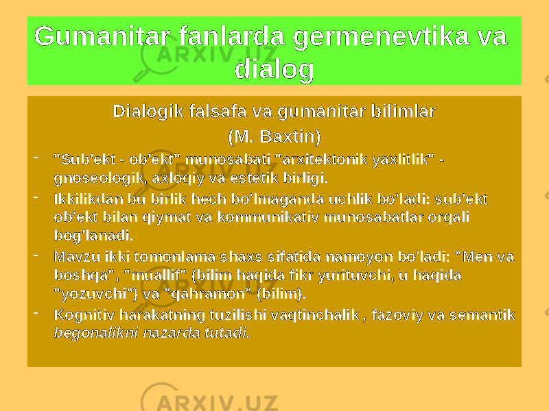 Gumanitar fanlarda germenevtika va dialog Dialogik falsafa va gumanitar bilimlar (M. Baxtin) - &#34;Sub&#39;ekt - ob&#39;ekt&#34; munosabati &#34;arxitektonik yaxlitlik&#34; - gnoseologik, axloqiy va estetik birligi. - Ikkilikdan bu birlik hech bo&#39;lmaganda uchlik bo&#39;ladi: sub&#39;ekt ob&#39;ekt bilan qiymat va kommunikativ munosabatlar orqali bog&#39;lanadi. - Mavzu ikki tomonlama shaxs sifatida namoyon bo&#39;ladi: &#34;Men va boshqa&#34;, &#34;muallif&#34; (bilim haqida fikr yurituvchi, u haqida &#34;yozuvchi&#34;) va &#34;qahramon&#34; (bilim). - Kognitiv harakatning tuzilishi vaqtinchalik , fazoviy va semantik begonalikni nazarda tutadi. 