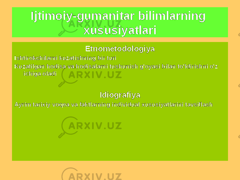 Ijtimoiy-gumanitar bilimlarning xususiyatlari Introspektsiya Psixikaning xususiyatlarini aniqlash uchun uning harakatlarini ongli tizimli kuzatish Tashqi nazorat bilan birlashtirilishi kerak Empatiya (hissiyot, kirib borish) O&#39;zingizni boshqa odamning o&#39;rnida tasavvur qilish va uning his- tuyg&#39;ulari va istaklarini tushunish qobiliyati. G&#39;oyalar, harakatlar - boshqa odamlarning tajribasiga kirish Etnometodologiya Ishtirokchilarni kuzatishning bir turi Kuzatilgan hodisa va hodisalarni tushunish g&#39;oyasi bilan to&#39;ldirishni o&#39;z ichiga oladi Idiografiya Ayrim tarixiy voqea va faktlarning individual xususiyatlarini tavsiflash 