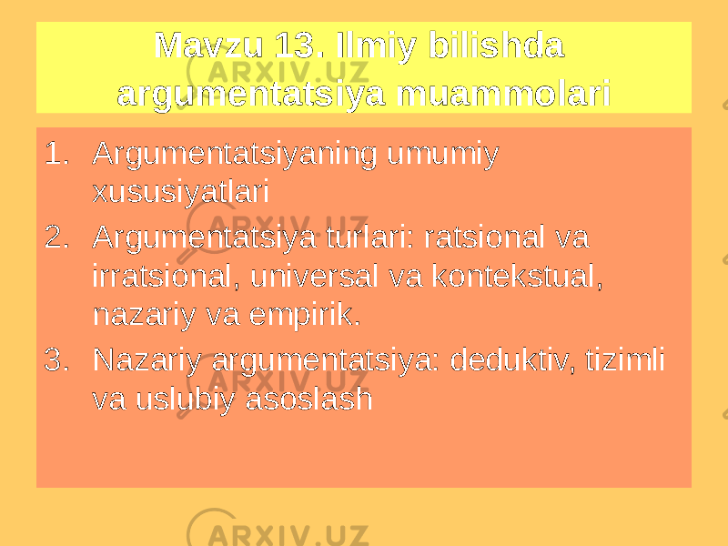 Mavzu 13. Ilmiy bilishda argumentatsiya muammolari 1. Argumentatsiyaning umumiy xususiyatlari 2. Argumentatsiya turlari: ratsional va irratsional, universal va kontekstual, nazariy va empirik. 3. Nazariy argumentatsiya: deduktiv, tizimli va uslubiy asoslash 