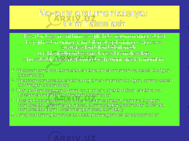 Ba&#39;zi bir bayonotni himoya qilishda argumentning tabiati ko&#39;p jihatdan uning tizim bilan aloqalarining o&#39;ziga xos xususiyatlari bilan belgilanadi u ishlatiladigan bayonotlar (yoki amaliyotlar). Shu sababli, bayonotlarning besh turini ajratish mumkin . 1. Muayyan amaliyot doirasida shubha qilish mumkin va asosli bo&#39;lgan bayonotlar; 2. Muayyan kontekstda shubha tug&#39;dirish mumkin bo&#39;lgan, ammo asosli bo&#39;lmagan bayonotlar; 3. Ular qo&#39;llanilayotgan tizimni yo&#39;q qilish tahdidi tufayli shubha va tekshirish mumkin bo&#39;lmagan bayonotlar. 4. Boshqa bayonotlarni baholash uchun standart, namuna bo&#39;lgan kontekstda tekshirishga ruxsat bermaydigan bayonotlar (boshqa kontekstda ularni tekshirishga ruxsat beriladi); 5. Amaliyotlarning birortasida tasdiqlanmagan uslubiy bayonotlar. Nazariy argumentatsiya: tizimli asoslash 