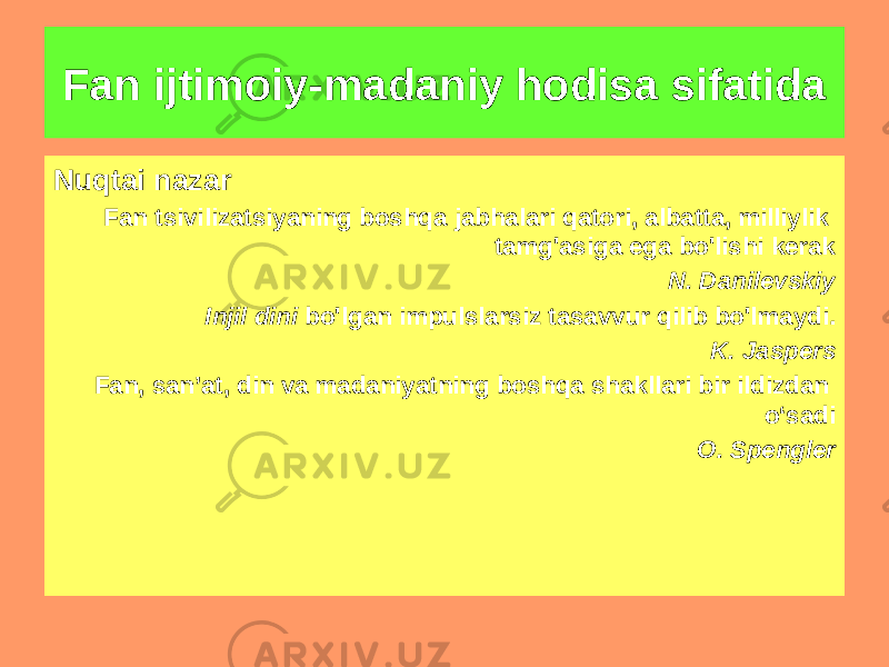 Fan ijtimoiy-madaniy hodisa sifatida Nuqtai nazar Fan tsivilizatsiyaning boshqa jabhalari qatori, albatta, milliylik tamg&#39;asiga ega bo&#39;lishi kerak N. Danilevskiy Injil dini bo&#39;lgan impulslarsiz tasavvur qilib bo&#39;lmaydi. K. Jaspers Fan, san’at, din va madaniyatning boshqa shakllari bir ildizdan o‘sadi O. Spengler 