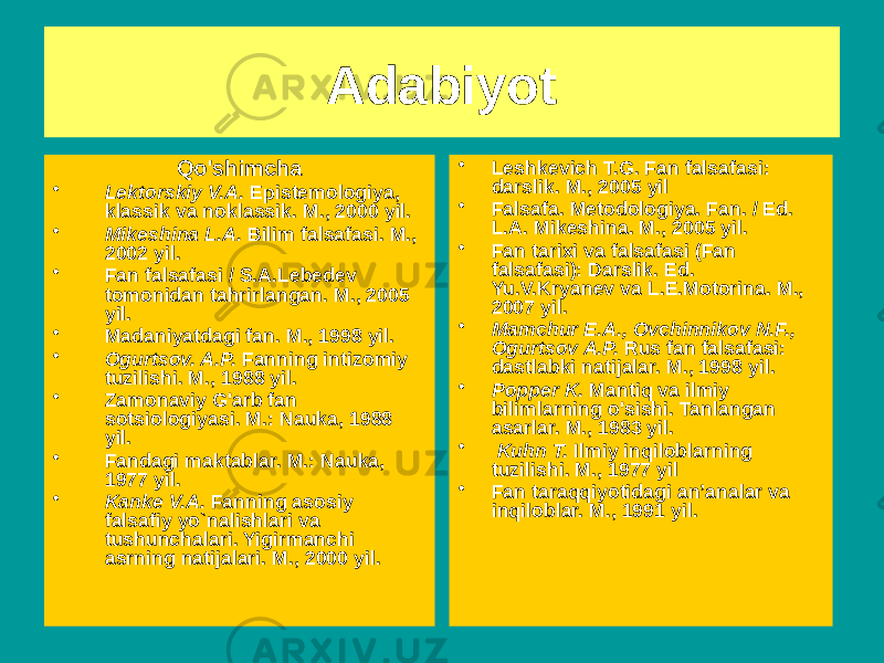 Adabiyot Qo&#39;shimcha • Lektorskiy V.A. Epistemologiya, klassik va noklassik. M., 2000 yil. • Mikeshina L.A. Bilim falsafasi. M., 2002 yil. • Fan falsafasi / S.A.Lebedev tomonidan tahrirlangan. M., 2005 yil. • Madaniyatdagi fan. M., 1998 yil. • Ogurtsov. A.P. Fanning intizomiy tuzilishi. M., 1988 yil. • Zamonaviy G&#39;arb fan sotsiologiyasi. M.: Nauka, 1988 yil. • Fandagi maktablar. M.: Nauka, 1977 yil. • Kanke V.A. Fanning asosiy falsafiy yo`nalishlari va tushunchalari. Yigirmanchi asrning natijalari. M., 2000 yil. • Leshkevich T.G. Fan falsafasi: darslik. M., 2005 yil • Falsafa. Metodologiya. Fan. / Ed. L.A. Mikeshina. M., 2005 yil. • Fan tarixi va falsafasi (Fan falsafasi): Darslik. Ed. Yu.V.Kryanev va L.E.Motorina. M., 2007 yil. • Mamchur E.A., Ovchinnikov N.F., Ogurtsov A.P. Rus fan falsafasi: dastlabki natijalar. M., 1998 yil. • Popper K. Mantiq va ilmiy bilimlarning o&#39;sishi. Tanlangan asarlar. M., 1983 yil. • Kuhn T. Ilmiy inqiloblarning tuzilishi. M., 1977 yil • Fan taraqqiyotidagi an’analar va inqiloblar. M., 1991 yil. 