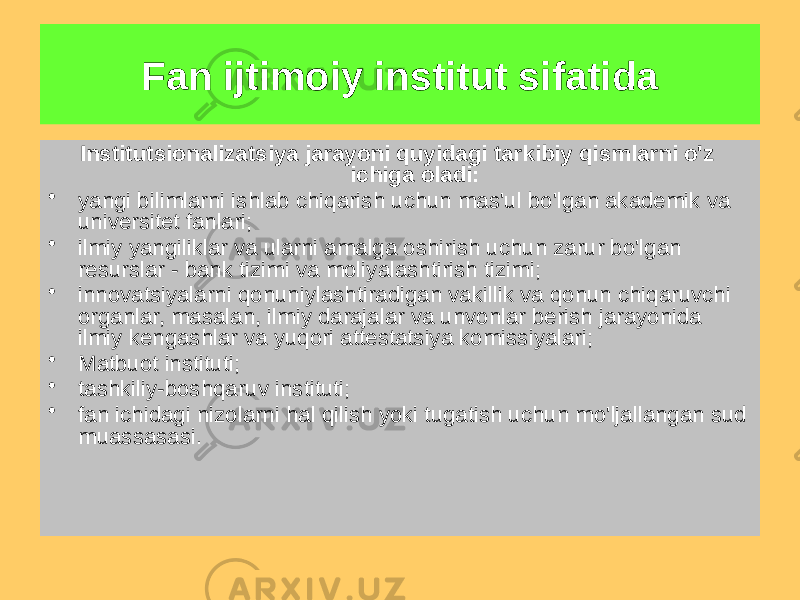 Institutsionalizatsiya jarayoni quyidagi tarkibiy qismlarni o&#39;z ichiga oladi: • yangi bilimlarni ishlab chiqarish uchun mas&#39;ul bo&#39;lgan akademik va universitet fanlari; • ilmiy yangiliklar va ularni amalga oshirish uchun zarur bo&#39;lgan resurslar - bank tizimi va moliyalashtirish tizimi; • innovatsiyalarni qonuniylashtiradigan vakillik va qonun chiqaruvchi organlar, masalan, ilmiy darajalar va unvonlar berish jarayonida ilmiy kengashlar va yuqori attestatsiya komissiyalari; • Matbuot instituti; • tashkiliy-boshqaruv instituti; • fan ichidagi nizolarni hal qilish yoki tugatish uchun mo&#39;ljallangan sud muassasasi. Fan ijtimoiy institut sifatida 