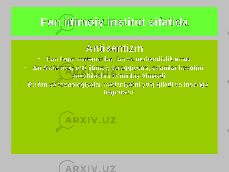 Fan ijtimoiy institut sifatida Ilmiylik - &#34;Ilm hamma narsadan ustun&#34; - U standart va mutlaq ijtimoiy qadriyatdir - Fan bu tabiiy, matematik va texnik bilimdir - Ijtimoiy fanlar tarbiyaviy ahamiyatga ega emas - Fan gumanistik mohiyatga ega bo&#39;lishi mumkin emas Antisentizm - Fan faqat matematika, fan va muhandislik emas - Bu fanlarning o‘zi ijtimoiy taraqqiyotni, odamlar hayotini yaxshilashni ta’minlay olmaydi - Bu fan va texnologiyalar madaniyatni yo&#39;q qiladi va insonga begonadir 