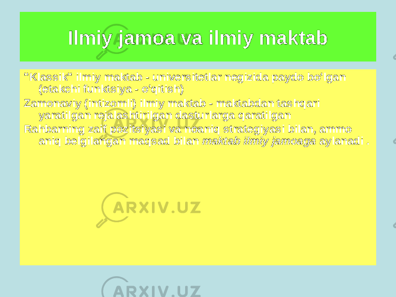 Ilmiy jamoa va ilmiy maktab Ilmiy maktab - bu yagona fikrlash uslubi, tadqiqot dasturi bilan birlashtirilgan tashkil etilgan va boshqariladigan ilmiy tuzilma bo&#39;lib, uni, qoida tariqasida, taniqli olim boshqaradi. &#34;Klassik&#34; ilmiy maktab - universitetlar negizida paydo bo&#39;lgan (etakchi funktsiya - o&#39;qitish) Zamonaviy (intizomli) ilmiy maktab - maktabdan tashqari yaratilgan rejalashtirilgan dasturlarga qaratilgan Rahbarning zaif pozitsiyasi va noaniq strategiyasi bilan, ammo aniq belgilangan maqsad bilan maktab ilmiy jamoaga aylanadi . 