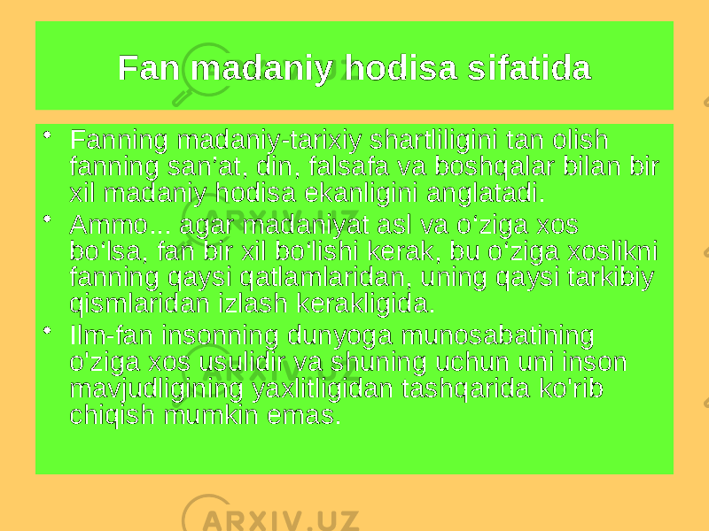 Fan madaniy hodisa sifatida • Fanning madaniy-tarixiy shartliligini tan olish fanning san’at, din, falsafa va boshqalar bilan bir xil madaniy hodisa ekanligini anglatadi. • Ammo... agar madaniyat asl va o‘ziga xos bo‘lsa, fan bir xil bo‘lishi kerak, bu o‘ziga xoslikni fanning qaysi qatlamlaridan, uning qaysi tarkibiy qismlaridan izlash kerakligida. • Ilm-fan insonning dunyoga munosabatining o&#39;ziga xos usulidir va shuning uchun uni inson mavjudligining yaxlitligidan tashqarida ko&#39;rib chiqish mumkin emas. 