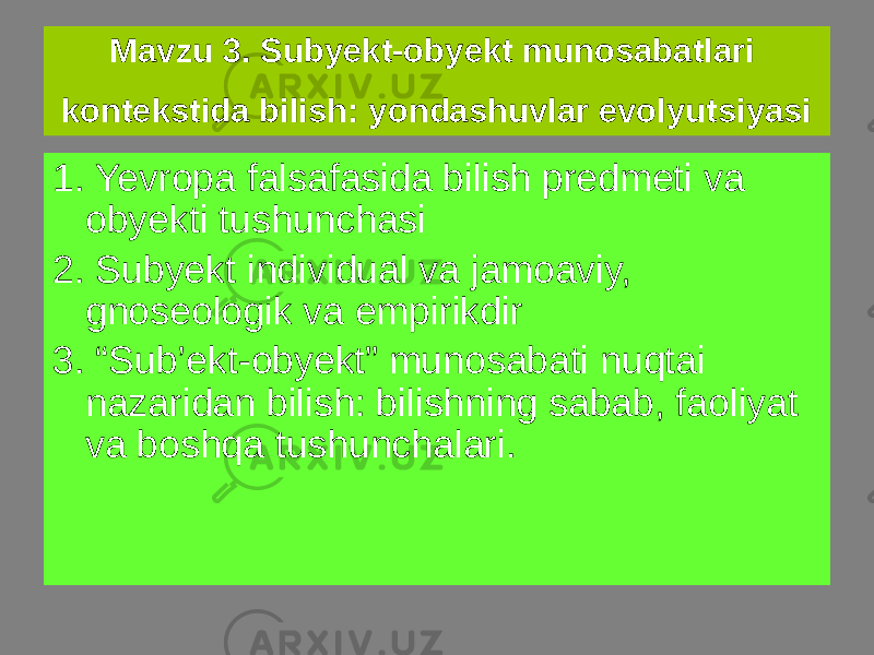 1. Yevropa falsafasida bilish predmeti va obyekti tushunchasi 2. Subyekt individual va jamoaviy, gnoseologik va empirikdir 3. “Sub’ekt-obyekt” munosabati nuqtai nazaridan bilish: bilishning sabab, faoliyat va boshqa tushunchalari. Mavzu 3. Subyekt-obyekt munosabatlari kontekstida bilish: yondashuvlar evolyutsiyasi 