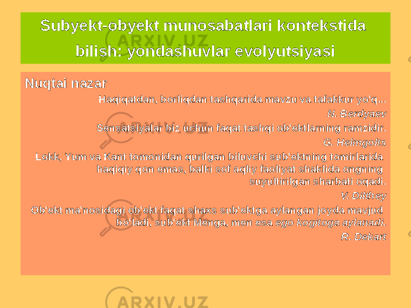 Subyekt-obyekt munosabatlari kontekstida bilish: yondashuvlar evolyutsiyasi Nuqtai nazar Haqiqatdan, borliqdan tashqarida mavzu va tafakkur yo&#39;q... N. Berdyaev Sensatsiyalar biz uchun faqat tashqi ob&#39;ektlarning ramzidir. G. Helmgolts Lokk, Yum va Kant tomonidan qurilgan biluvchi sub&#39;ektning tomirlarida haqiqiy qon emas, balki sof aqliy faoliyat shaklida ongning suyultirilgan sharbati oqadi. V. Dilthey Ob&#39;ekt ma&#39;nosidagi ob&#39;ekt faqat shaxs sub&#39;ektga aylangan joyda mavjud bo&#39;ladi, sub&#39;ekt Menga, men esa ego kogitoga aylanadi. R. Dekart 