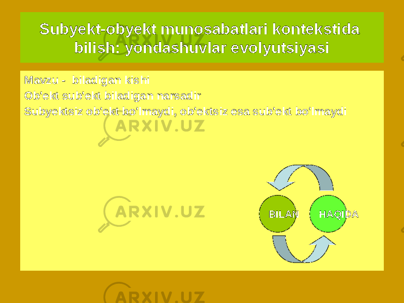 Subyekt-obyekt munosabatlari kontekstida bilish: yondashuvlar evolyutsiyasi Dekart davridan beri G&#39;arbiy Yevropa falsafa hisobga oladi munosabat orqali bilish &#34;mavzu - ob&#39;ekt&#34; “ Bilim uchun mavjud bo&#39;lgan hamma narsa, ya&#39;ni. bu butun dunyo sub&#39;ektga nisbatan faqat ob&#39;ektdir&#34; - ShopengauerMavzu - biladigan kishi Ob&#39;ekt sub&#39;ekt biladigan narsadir Subyektsiz ob&#39;ekt bo&#39;lmaydi, ob&#39;ektsiz esa sub&#39;ekt bo&#39;lmaydi BILAN HAQIDA 