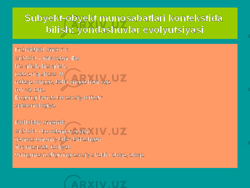 Subyekt-obyekt munosabatlari kontekstida bilish: yondashuvlar evolyutsiyasi Individual epistemologik mavzu - universalning yakuniy mavhumligi va bilim uchun zarur. U kim mavzusiga mos keladi muhim, lekin haqiqiy emas, qaysi bilimda abadiy. U fandagi “dunyo”ni ifodalaydi nazariya&#34;. Mantiqiy nuqtai nazardan - bu bo&#39;sh sinf Kollektiv epistemologik mavzu - kontseptsiya, o&#39;z doirasiga ko&#39;ra, kontseptsiya doirasi bilan mos keladi &#34;individual epistemologik mavzu&#34;Individual empirik sub&#39;ekt - tirik odam. Bu his qilish, his qilish, juda aniq shaxs. U nafaqat ongga, balki ongga ham ega ruh va tana. Bugungi kunda bu asosiy toifadir epistemologiya Kollektiv empirik sub&#39;ekt - bu odamlar guruhi (jamoa) umumiy bilan birlashgan fikr, maqsad, faoliyat. Uning mavjudligining asosiy shakli - aloqa, aloqa 