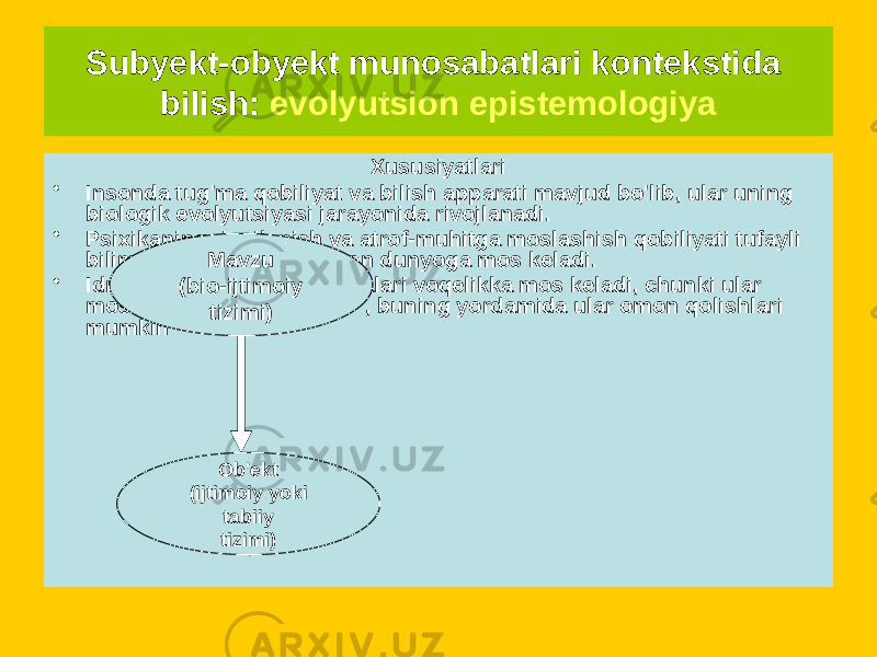 Subyekt-obyekt munosabatlari kontekstida bilish: evolyutsion epistemologiya Aloqa diagrammasi Xususiyatlari • Insonda tug&#39;ma qobiliyat va bilish apparati mavjud bo&#39;lib, ular uning biologik evolyutsiyasi jarayonida rivojlanadi. • Psixikaning rivojlanish va atrof-muhitga moslashish qobiliyati tufayli bilim bilish mumkin bo&#39;lgan dunyoga mos keladi. • Idrokning subyektiv tuzilmalari voqelikka mos keladi, chunki ular moslashishni &#34;o&#39;rgandilar&#34;, buning yordamida ular omon qolishlari mumkin Mavzu (bio-ijtimoiy tizimi) Ob&#39;ekt (ijtimoiy yoki tabiiy tizimi) 