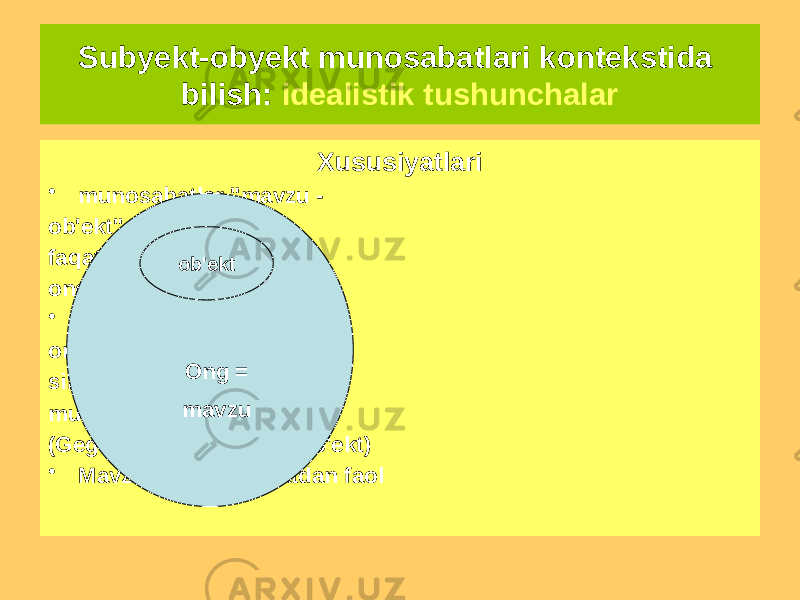 Subyekt-obyekt munosabatlari kontekstida bilish: idealistik tushunchalar Aloqa diagrammasi Xususiyatlari • munosabatlar &#34;mavzu - ob&#39;ekt&#34; tan olinadi faqat ichida mavjud ongning o&#39;zi • Mavzu ko&#39;pincha ong bilan bir xil va sifatida mavjud mustaqil modda (Gegel uchun sub&#39;ekt = ob&#39;ekt) • Mavzu ma&#39;naviy jihatdan faol ob&#39;ekt Ong = mavzu 