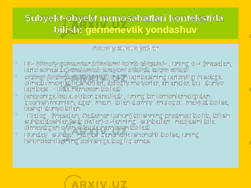 Asosiy xususiyatlar • Biz ijtimoiy-gumanitar bilimlarni ko&#39;rib chiqamiz , uning o&#39;zi (masalan, tarix sohasida) tushunish jarayoni sifatida talqin etiladi. • oldingi (oldindan tushunish) inson tajribasining tarixiyligi hisobga olinadi: mavjudlik shartlari, axloqiy me&#39;yorlar, an&#39;analar, bu &#34;dunyo tajribasi&#34; - tilda namoyon bo&#39;ladi. • jarayoniga katta e&#39;tibor qaratiladi , uning bir tomonlamaligidan qochish mumkin, agar &#34;matn&#34; bilan doimiy &#34;muloqot&#34; mavjud bo&#39;lsa, tashqi dunyo bilan. • &#34;Dialog&#34; (masalan, Gadamer uchun) bilishning predmeti bo&#39;lib, bilish suhbatdoshlar (sub&#39;ektlar) o&#39;zlarining &#34;suhbatlari&#34; natijasini bila olmaydigan o&#39;yin sifatida namoyon bo&#39;ladi. • Bunday &#34;suhbat&#34; natijasi qanchalik ishonchli bo&#39;lsa, uning ishtirokchilarining xohishiga bog&#39;liq emas. Subyekt-obyekt munosabatlari kontekstida bilish: germenevtik yondashuv 