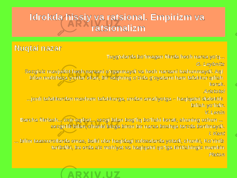 Nuqtai nazar Tuyg&#39;ularda bo&#39;lmagan fikrda hech narsa yo&#39;q... G. Leybnits Sezgisiz mavjudot hech narsani o&#39;rganmaydi va hech narsani tushunmaydi. Aql bilan mulohaza yuritar ekan, bir vaqtning o&#39;zida g&#39;oyalarni ham tafakkur qilish kerak. Aristotel ...jonli tafakkurdan mavhum tafakkurga, undan amaliyotga – haqiqatni dialektik bilish yo‘lidir. V. Lenin Barcha fikrlash... oxir-oqibat... sezgi bilan bog&#39;liq bo&#39;lishi kerak, shuning uchun ... sezgirlik bilan, chunki bizga biron bir narsa boshqa tarzda berilmaydi. I. Kant ... bilim taassurotlarda emas, balki ular haqidagi xulosalarda yotadi, chunki, Ko&#39;rinib turibdiki, bu erda siz mohiyat va haqiqatni qo&#39;lga kiritishingiz mumkin Platon Idrokda hissiy va ratsional. Empirizm va ratsionalizm 