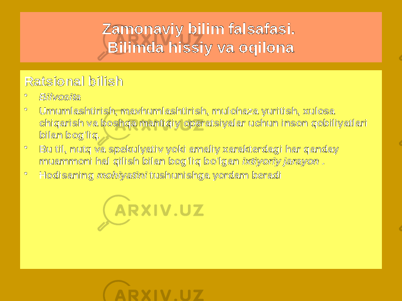 Zamonaviy bilim falsafasi. Bilimda hissiy va oqilona Sensor bilish • insonning tashqi dunyo ob&#39;ektlari bilan bevosita o&#39;zaro ta&#39;siriga asoslangan • Uning yordami bilan inson dunyo va o&#39;zi haqida birlamchi bilimlarni oladi , bu dunyoni kezadi va unga moslashadi • Birlamchi bilim - bu mavjudotlar haqida emas, balki hodisalar haqidagi bilim .Ratsional bilish • Bilvosita • Umumlashtirish, mavhumlashtirish, mulohaza yuritish, xulosa chiqarish va boshqa mantiqiy operatsiyalar uchun inson qobiliyatlari bilan bog&#39;liq. • Bu til, nutq va spekulyativ yoki amaliy xarakterdagi har qanday muammoni hal qilish bilan bog&#39;liq bo&#39;lgan ixtiyoriy jarayon . • Hodisaning mohiyatini tushunishga yordam beradi 