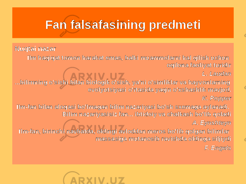 Nuqtai nazar Ilm haqiqat tomon harakat emas, balki muammolarni hal qilish uchun oqilona faoliyat turidir L. Laudan ...bilimning o&#39;sishi bilan biologik o&#39;sish, ya&#39;ni o&#39;simliklar va hayvonlarning evolyutsiyasi o&#39;rtasida yaqin o&#39;xshashlik mavjud. K. Popper Ilm-fan bilan aloqasi bo&#39;lmagan bilim nazariyasi bo&#39;sh sxemaga aylanadi. Bilim nazariyasisiz fan... ibtidoiy va chalkash bo&#39;lib qoladi A. Eynshteyn Ilm-fan, birinchi navbatda, oldingi avloddan meros bo&#39;lib qolgan bilimlar massasiga mutanosib ravishda oldinga siljiydi F. Engels Fan falsafasining predmeti 
