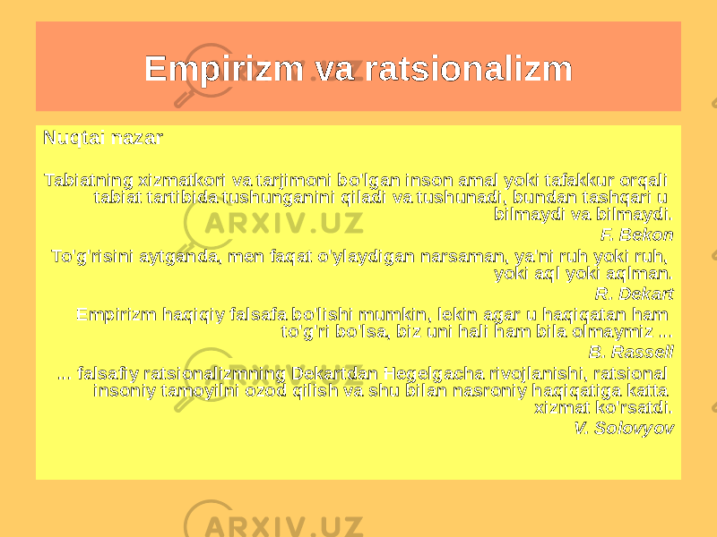 Nuqtai nazar Tabiatning xizmatkori va tarjimoni bo&#39;lgan inson amal yoki tafakkur orqali tabiat tartibida tushunganini qiladi va tushunadi, bundan tashqari u bilmaydi va bilmaydi. F. Bekon To&#39;g&#39;risini aytganda, men faqat o&#39;ylaydigan narsaman, ya&#39;ni ruh yoki ruh, yoki aql yoki aqlman. R. Dekart Empirizm haqiqiy falsafa bo&#39;lishi mumkin, lekin agar u haqiqatan ham to&#39;g&#39;ri bo&#39;lsa, biz uni hali ham bila olmaymiz ... B. Rassell ... falsafiy ratsionalizmning Dekartdan Hegelgacha rivojlanishi, ratsional insoniy tamoyilni ozod qilish va shu bilan nasroniy haqiqatiga katta xizmat ko&#39;rsatdi. V. Solovyov Empirizm va ratsionalizm 