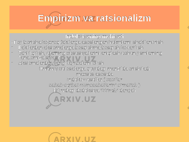 Empirizm va ratsionalizm Empirizm (F.Bekon) • Bilimning maqsadi takomillashtirish inson hayoti • Haqiqiy falsafaning asosi - maqsadli uyushgan tajriba, qabul qilishga qaratilgan hayotni yaxshilaydigan bilim odamlar ularni ko&#39;paytiradi tabiat ustidan hokimiyat • Asosiy usul - induksiya, u &#34;tozalash&#34; ga yordam berishi kerak bilimning &#34;butlari&#34; dan aql Induksiyaning mohiyati - Iloji boricha ko&#39;proq faktlarga asoslangan hukmlarni shakllantirish - Faktlardan aksiomalarga bosqichma-bosqich ko&#39;tarilish - Tahlil qilish, ularning xususiyatlarini aniqlash uchun jismlarning &#34;anatomizatsiyasi&#34; - Aksiomalardan yangi tajribalarni olish Umumiy xulosalarga quyidagi manzilda erishiladi maxsus asosida induktiv usullar ( usullar sabab-oqibat munosabatlarini o&#39;rnatish ) Bilimdagi deduksiya ikkinchi darajali 