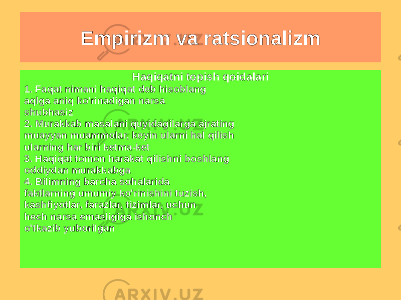 Empirizm va ratsionalizm Ratsionalizm (R. Dekart) Maqsad: ilmiy yaratish bilim yagona tizim sifatida Asos: o&#39;z-o&#39;zidan tushunarli haqiqat va ishonchli bilim Bilim manbai: aql Asosiy usul: chegirma Olingan bilim kerak majburiy bo&#39;lishi so&#39;roq qilingan va tekshirish. Induksiya, o&#39;xshatishning ma&#39;nosi, tahlil va sintez inkor etilmaydi. Haqiqatni topish qoidalari 1. Faqat nimani haqiqat deb hisoblang aqlga aniq ko&#39;rinadigan narsa shubhasiz 2. Murakkab masalani quyidagilarga ajrating muayyan muammolar, keyin ularni hal qilish ularning har biri ketma-ket 3. Haqiqat tomon harakat qilishni boshlang oddiydan murakkabga 4. Bilimning barcha sohalarida faktlarning umumiy ko&#39;rinishini tuzish, kashfiyotlar, farazlar, tizimlar, uchun hech narsa emasligiga ishonch o&#39;tkazib yuborilgan 