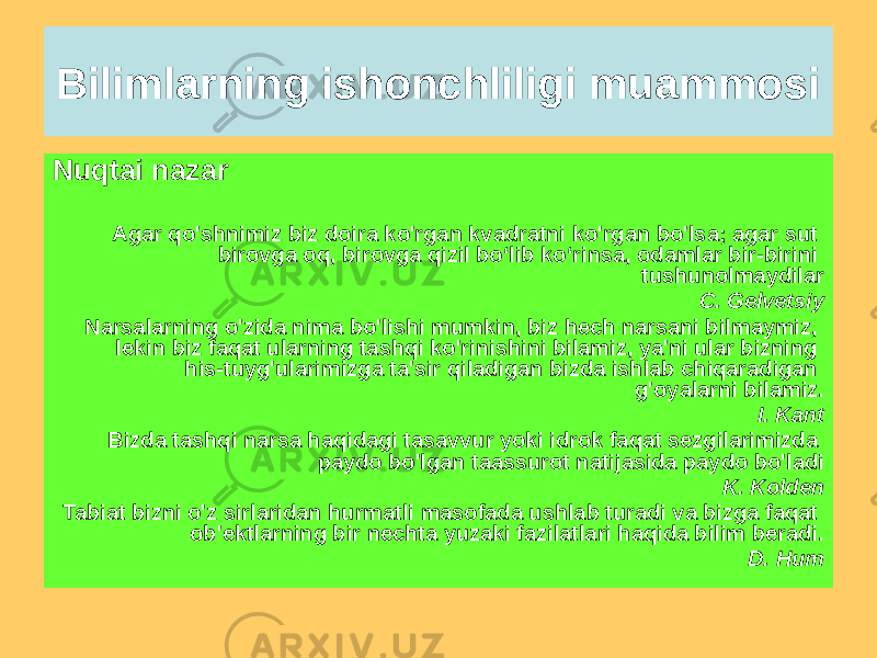 Bilimlarning ishonchliligi muammosi Nuqtai nazar Agar qo&#39;shnimiz biz doira ko&#39;rgan kvadratni ko&#39;rgan bo&#39;lsa; agar sut birovga oq, birovga qizil bo‘lib ko‘rinsa, odamlar bir-birini tushunolmaydilar C. Gelvetsiy Narsalarning o&#39;zida nima bo&#39;lishi mumkin, biz hech narsani bilmaymiz, lekin biz faqat ularning tashqi ko&#39;rinishini bilamiz, ya&#39;ni ular bizning his-tuyg&#39;ularimizga ta&#39;sir qiladigan bizda ishlab chiqaradigan g&#39;oyalarni bilamiz. I. Kant Bizda tashqi narsa haqidagi tasavvur yoki idrok faqat sezgilarimizda paydo bo&#39;lgan taassurot natijasida paydo bo&#39;ladi K. Kolden Tabiat bizni o&#39;z sirlaridan hurmatli masofada ushlab turadi va bizga faqat ob&#39;ektlarning bir nechta yuzaki fazilatlari haqida bilim beradi. D. Hum 