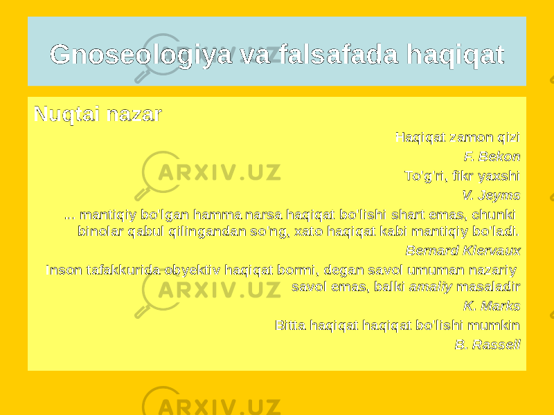 Gnoseologiya va falsafada haqiqat Nuqtai nazar Haqiqat zamon qizi F. Bekon To&#39;g&#39;ri, fikr yaxshi V. Jeyms ... mantiqiy bo&#39;lgan hamma narsa haqiqat bo&#39;lishi shart emas, chunki binolar qabul qilingandan so&#39;ng, xato haqiqat kabi mantiqiy bo&#39;ladi. Bernard Klervaux Inson tafakkurida obyektiv haqiqat bormi, degan savol umuman nazariy savol emas, balki amaliy masaladir K. Marks Bitta haqiqat haqiqat bo&#39;lishi mumkin B. Rassell 