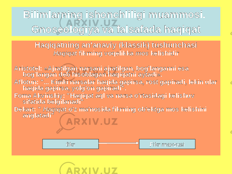 Haqiqatning an&#39;anaviy (klassik) tushunchasi Haqiqat fikrning voqelikka mos kelishidir Aristotel: «Ajratilgan narsani ajratilgan, bog&#39;langanni esa bog&#39;langan deb hisoblagan haqiqatni aytadi». Aflotun: &#34;... Kimki narsalar haqida gapirsa, rost gapiradi, lekin ular haqida gapirsa, yolg&#39;on gapiradi&#34;. Foma Akvinskiy: &#34;Haqiqat aql va narsa o&#39;rtasidagi kelishuv sifatida belgilanadi&#34; Dekart: &#34; Haqiqat o&#39;z ma&#39;nosida fikrning ob&#39;ektga mos kelishini anglatadi&#34; Bilimlarning ishonchliligi muammosi. Gnoseologiya va falsafada haqiqat fikr Fikr mavzusi 