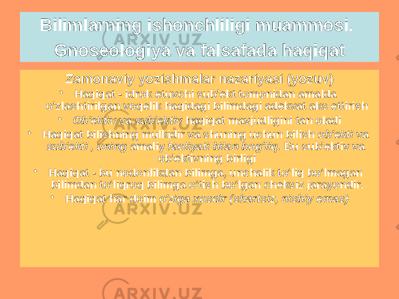 Zamonaviy yozishmalar nazariyasi (yozuv) • Haqiqat - idrok etuvchi sub&#39;ekt tomonidan amalda o&#39;zlashtirilgan voqelik haqidagi bilimdagi adekvat aks ettirish • Ob&#39;ektiv va sub&#39;ektiv haqiqat mavjudligini tan oladi • Haqiqat bilishning mulkidir va shuning uchun bilish ob&#39;ekti va sub&#39;ekti , uning amaliy faoliyati bilan bog&#39;liq. Bu sub&#39;ektiv va ob&#39;ektivning birligi • Haqiqat - bu nodonlikdan bilimga, unchalik toʻliq boʻlmagan bilimdan toʻliqroq bilimga oʻtish boʻlgan cheksiz jarayondir. • Haqiqat har doim o&#39;ziga xosdir (shartsiz, nisbiy emas)Bilimlarning ishonchliligi muammosi. Gnoseologiya va falsafada haqiqat 