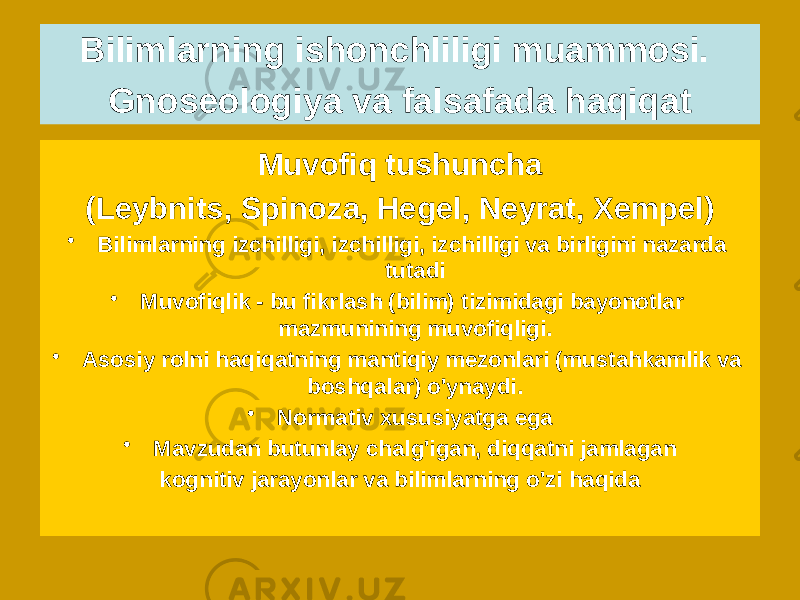 Muvofiq tushuncha (Leybnits, Spinoza, Hegel, Neyrat, Xempel) • Bilimlarning izchilligi, izchilligi, izchilligi va birligini nazarda tutadi • Muvofiqlik - bu fikrlash (bilim) tizimidagi bayonotlar mazmunining muvofiqligi. • Asosiy rolni haqiqatning mantiqiy mezonlari (mustahkamlik va boshqalar) o&#39;ynaydi. • Normativ xususiyatga ega • Mavzudan butunlay chalg&#39;igan, diqqatni jamlagan kognitiv jarayonlar va bilimlarning o&#39;zi haqidaBilimlarning ishonchliligi muammosi. Gnoseologiya va falsafada haqiqat 