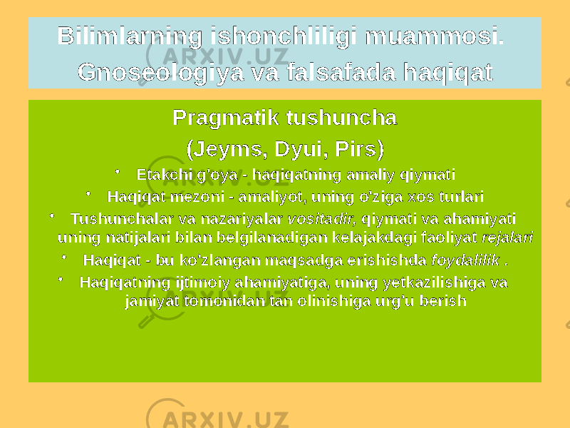 Pragmatik tushuncha (Jeyms, Dyui, Pirs) • Etakchi g&#39;oya - haqiqatning amaliy qiymati • Haqiqat mezoni - amaliyot, uning o&#39;ziga xos turlari • Tushunchalar va nazariyalar vositadir, qiymati va ahamiyati uning natijalari bilan belgilanadigan kelajakdagi faoliyat rejalari • Haqiqat - bu ko&#39;zlangan maqsadga erishishda foydalilik . • Haqiqatning ijtimoiy ahamiyatiga, uning yetkazilishiga va jamiyat tomonidan tan olinishiga urg&#39;u berishBilimlarning ishonchliligi muammosi. Gnoseologiya va falsafada haqiqat 