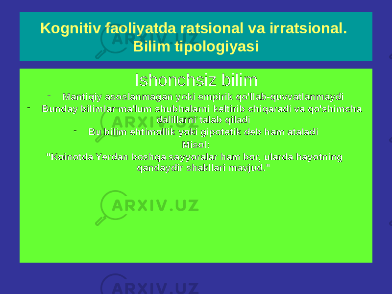 Kognitiv faoliyatda ratsional va irratsional. Bilim tipologiyasi Ishonchli bilim Mantiqan to&#39;g&#39;ri yoki empirik tarzda tasdiqlangan (aniq faktlar) Misollar: &#34;Buyuk rus shoiri A. S. Pushkin 1799 yilda tug‘ilgan”. (bu hujjatlashtirilgan fakt) &#34;Sokrat o&#39;likdir&#34; - bu hukm mantiqan ishonchli deb e&#39;tirof etilgan &#34;Hamma odamlar o&#39;lgan&#34; va &#34;Sokrat - inson&#34; hukmlaridan kelib chiqadi. Ishonchsiz bilim - Mantiqiy asoslanmagan yoki empirik qo&#39;llab-quvvatlanmaydi - Bunday bilimlar ma&#39;lum shubhalarni keltirib chiqaradi va qo&#39;shimcha dalillarni talab qiladi - Bu bilim ehtimollik yoki gipotetik deb ham ataladi Misol: &#34;Koinotda Yerdan boshqa sayyoralar ham bor, ularda hayotning qandaydir shakllari mavjud.&#34; 