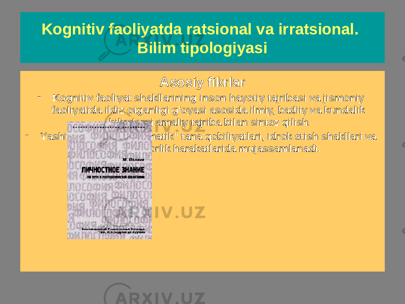 Kognitiv faoliyatda ratsional va irratsional. Bilim tipologiyasi Yashirin tushuncha bilim (M. Polanyi) Asosiy fikrlar - Kognitiv faoliyat shakllarining inson hayotiy tajribasi va jismoniy faoliyatida ildiz otganligi g&#39;oyasi asosida ilmiy, badiiy va kundalik bilimlarni amaliy tajriba bilan sintez qilish. - Yashirin bilimlar &#34;avtomatik&#34; tana qobiliyatlari, idrok etish shakllari va ilmiy ijodkorlik harakatlarida mujassamlanadi. 