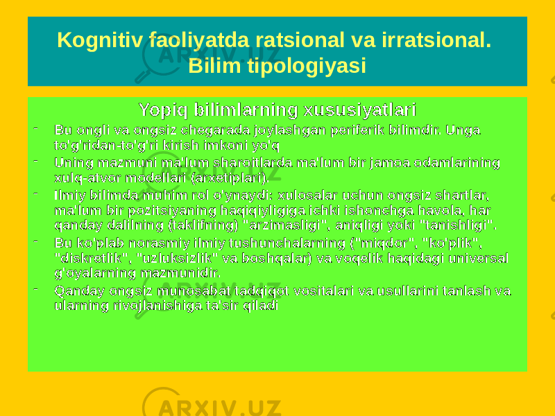 Yopiq bilimlarning xususiyatlari - Bu ongli va ongsiz chegarada joylashgan periferik bilimdir. Unga to&#39;g&#39;ridan-to&#39;g&#39;ri kirish imkoni yo&#39;q - Uning mazmuni ma&#39;lum sharoitlarda ma&#39;lum bir jamoa odamlarining xulq-atvor modellari (arxetiplari). - Ilmiy bilimda muhim rol o&#39;ynaydi: xulosalar uchun ongsiz shartlar, ma&#39;lum bir pozitsiyaning haqiqiyligiga ichki ishonchga havola, har qanday dalilning (taklifning) &#34;arzimasligi&#34;, aniqligi yoki &#34;tanishligi&#34;. - Bu ko&#39;plab norasmiy ilmiy tushunchalarning (&#34;miqdor&#34;, &#34;ko&#39;plik&#34;, &#34;diskretlik&#34;, &#34;uzluksizlik&#34; va boshqalar) va voqelik haqidagi universal g&#39;oyalarning mazmunidir. - Qanday ongsiz munosabat tadqiqot vositalari va usullarini tanlash va ularning rivojlanishiga ta&#39;sir qiladi Kognitiv faoliyatda ratsional va irratsional. Bilim tipologiyasi 