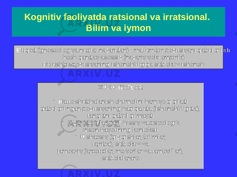 Kognitiv faoliyatda ratsional va irratsional. Bilim va iymon E&#39;tiqod (gnoseologiya nuqtai nazaridan) - ma&#39;lum bir pozitsiyani qabul qilish hech qanday asossiz (nazariy yoki empirik) Bu ushbu pozitsiyaning ishonchliligiga sub&#39;ektiv ishonch XUSUSIYATLAR - Hatto shubhalanish ehtimolini ham yo&#39;q qiladi qabul qilingan pozitsiyaning haqiqatida (ishonchliligida), tanqidni qabul qilmaydi - O&#39;zaro bog&#39;langan&#34; hissiy va psixologik inson hayotining konteksti - U shaxsiy (qiziqishlar, bilimlar, tajriba), sub&#39;ektiv va jamoaviy (arxetiplar, me&#39;yorlar va tamoyillar), sub&#39;ektlararo 