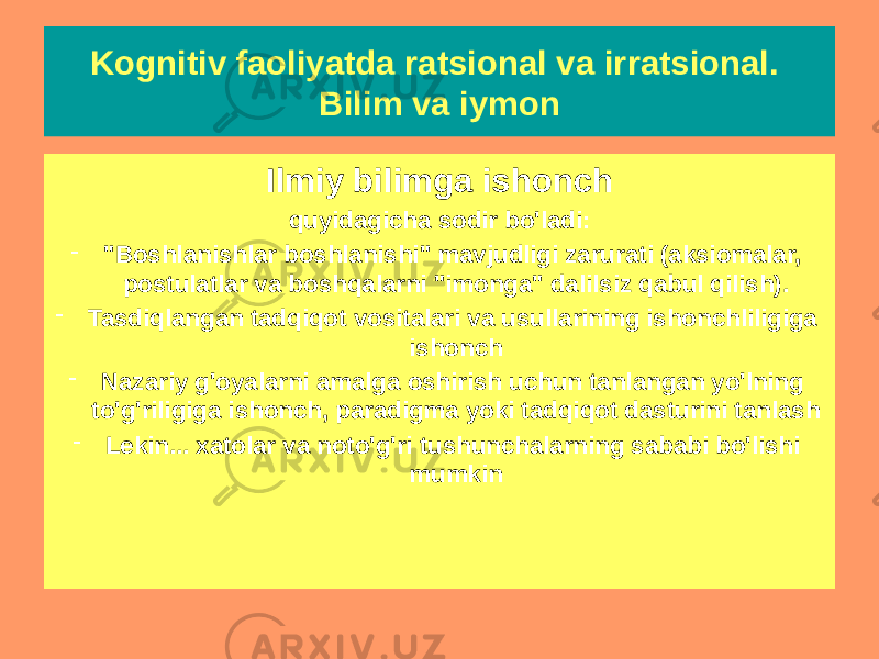 Ilmiy bilimga ishonch quyidagicha sodir bo&#39;ladi: - &#34;Boshlanishlar boshlanishi&#34; mavjudligi zarurati (aksiomalar, postulatlar va boshqalarni &#34;imonga&#34; dalilsiz qabul qilish). - Tasdiqlangan tadqiqot vositalari va usullarining ishonchliligiga ishonch - Nazariy g&#39;oyalarni amalga oshirish uchun tanlangan yo&#39;lning to&#39;g&#39;riligiga ishonch, paradigma yoki tadqiqot dasturini tanlash - Lekin... xatolar va noto&#39;g&#39;ri tushunchalarning sababi bo&#39;lishi mumkinKognitiv faoliyatda ratsional va irratsional. Bilim va iymon 