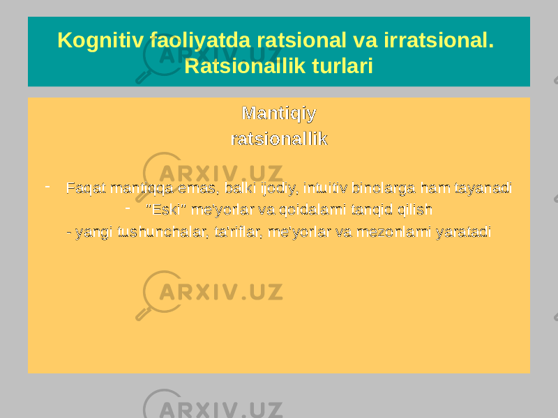 Kognitiv faoliyatda ratsional va irratsional. Ratsionallik turlari Ratsional ratsionallik Har doim me&#39;yorlarga, qoidalarga, mezonlarga, ta&#39;riflarga qat&#39;iy amal qiladi Ma&#39;lumlardan tashqariga chiqmaydi Mantiqiy ratsionallik - Faqat mantiqqa emas, balki ijodiy, intuitiv binolarga ham tayanadi - &#34;Eski&#34; me&#39;yorlar va qoidalarni tanqid qilish - yangi tushunchalar, ta&#39;riflar, me&#39;yorlar va mezonlarni yaratadi 