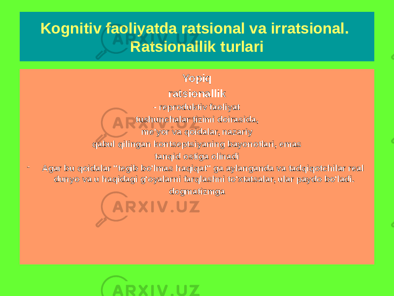 Ochiq ratsionallik - U kognitiv ko&#39;rsatmalar va mezonlar tizimidan, ularni tanqid qilish va o&#39;zgartirishdan tashqariga chiqish imkoniyatini nazarda tutadi. - Ijodkorlik va voqelikni o&#39;rganishning yangi darajalariga o&#39;tish uchun sharoit yaratadi Yopiq ratsionallik - reproduktiv faoliyat tushunchalar tizimi doirasida, me&#39;yor va qoidalar, nazariy qabul qilingan kontseptsiyaning bayonotlari, emas tanqid ostiga olinadi - Agar bu qoidalar &#34;tegib bo&#39;lmas haqiqat&#34; ga aylanganda va tadqiqotchilar real dunyo va u haqidagi g&#39;oyalarni farqlashni to&#39;xtatsalar, ular paydo bo&#39;ladi. dogmatizmgaKognitiv faoliyatda ratsional va irratsional. Ratsionallik turlari 