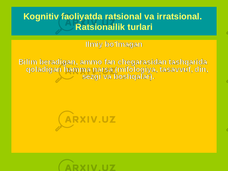 Kognitiv faoliyatda ratsional va irratsional. Ratsionallik turlari Ilmiy - Ilmiy bilimlarni uning boshqa turlaridan, noto&#39;g&#39;ri tushuncha va soxta bilimlardan ajratish imkonini beradigan me&#39;yorlar, qoidalar va mezonlar mavjudligini taxmin qiladi. - Tadqiqotda qat&#39;iy belgilangan va zarur bo&#39;lgan maxsus bilish usuliga ega - U mantiq va aqlni birlashtiradi va ma&#39;lum ma&#39;noda mos keladi - Olimning ishini buzishi mumkin bo&#39;lgan har qanday narsa rad etiladi Ilmiy bo&#39;lmagan Bilim beradigan, ammo fan chegarasidan tashqarida qoladigan hamma narsa (mifologiya, tasavvuf, din, sezgi va boshqalar). 