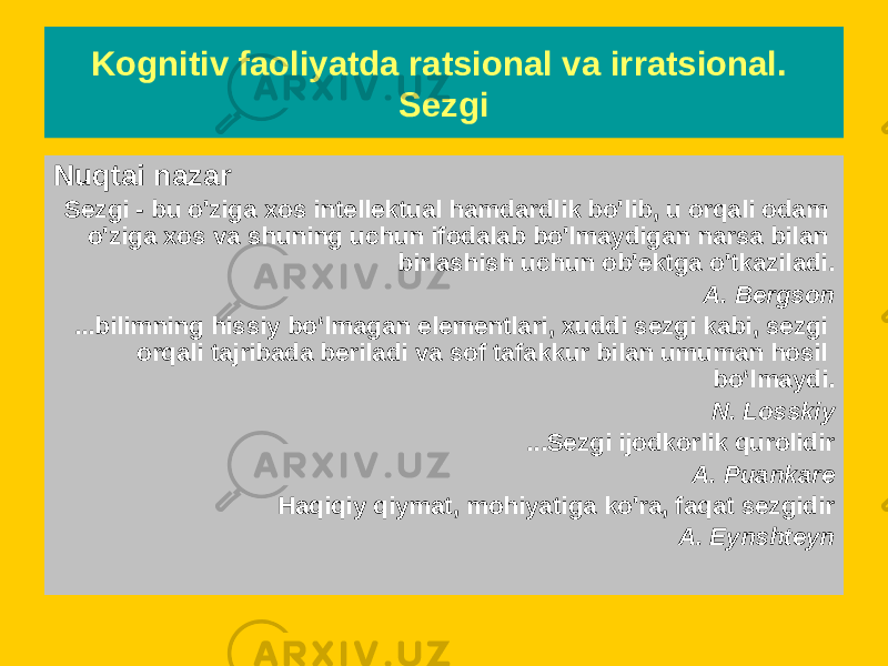 Nuqtai nazar Sezgi - bu o&#39;ziga xos intellektual hamdardlik bo&#39;lib, u orqali odam o&#39;ziga xos va shuning uchun ifodalab bo&#39;lmaydigan narsa bilan birlashish uchun ob&#39;ektga o&#39;tkaziladi. A. Bergson ...bilimning hissiy bo‘lmagan elementlari, xuddi sezgi kabi, sezgi orqali tajribada beriladi va sof tafakkur bilan umuman hosil bo‘lmaydi. N. Losskiy ...Sezgi ijodkorlik qurolidir A. Puankare Haqiqiy qiymat, mohiyatiga ko&#39;ra, faqat sezgidir A. EynshteynKognitiv faoliyatda ratsional va irratsional. Sezgi 