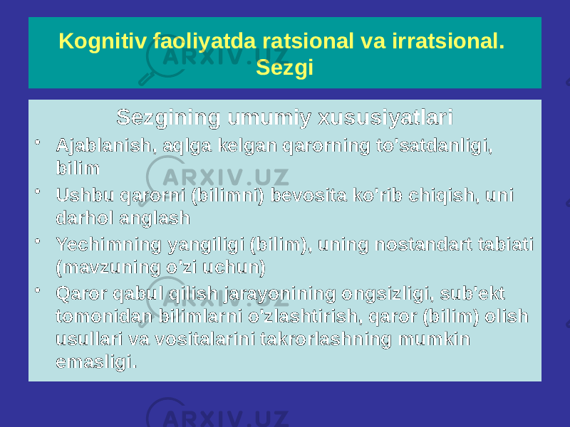 Sezgining umumiy xususiyatlari • Ajablanish, aqlga kelgan qarorning to&#39;satdanligi, bilim • Ushbu qarorni (bilimni) bevosita ko&#39;rib chiqish, uni darhol anglash • Yechimning yangiligi (bilim), uning nostandart tabiati (mavzuning o&#39;zi uchun) • Qaror qabul qilish jarayonining ongsizligi, sub&#39;ekt tomonidan bilimlarni o&#39;zlashtirish, qaror (bilim) olish usullari va vositalarini takrorlashning mumkin emasligi. Kognitiv faoliyatda ratsional va irratsional. Sezgi 