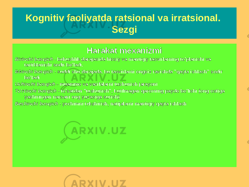 Kognitiv faoliyatda ratsional va irratsional. Sezgi Zamonaviy tushuncha Sezgi - bu haqiqatni mantiqiy yoki empirik asoslash orqali emas, balki uni bevosita idrok etish orqali anglash bilan tavsiflangan intellektual hodisa. Harakat mexanizmi Birinchi bosqich - behushlik darajasida hissiy va mantiqiy tasvirlarning to&#39;planishi va tartiblanishi sodir bo&#39;ladi. Ikkinchi bosqich - xuddi shu darajada, bu tasvirlarni ongsiz ravishda &#34;qayta ishlash&#34; sodir bo&#39;ladi Uchinchi bosqich - muammo va vazifalarni tushunish jarayoni To&#39;rtinchi bosqich - to&#39;satdan &#34;tushunish&#34;, kutilmagan qarorning paydo bo&#39;lishi (ong ostiga yashiringan narsani ong yuzasiga surish) Beshinchi bosqich - yechimni tekshirish, natijalarni mantiqiy qayta ishlash 