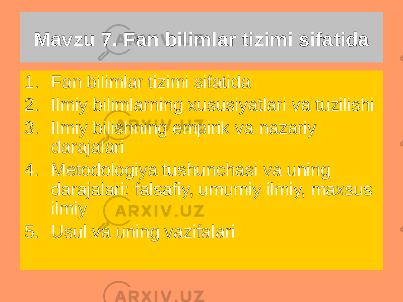 Mavzu 7. Fan bilimlar tizimi sifatida 1. Fan bilimlar tizimi sifatida 2. Ilmiy bilimlarning xususiyatlari va tuzilishi 3. Ilmiy bilishning empirik va nazariy darajalari 4. Metodologiya tushunchasi va uning darajalari: falsafiy, umumiy ilmiy, maxsus ilmiy 5. Usul va uning vazifalari 