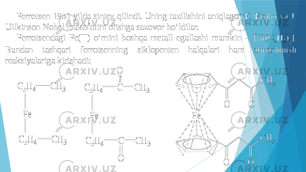 Ferrotsen 1951 yilda sintez qilindi. Uning tuzilishini aniqlagan E. Fisher va J. Uilkinson Nobel mukofotini olishga sazovor bo’ldilar. Ferrotsendagi Fe(II) o’rnini boshqa metall egallashi mumkin – [Ni(C 5 H 5 ) 2 ]. Bundan tashqari ferrotsenning siklopenten halqalari ham almashinish reaksiyalariga kirishadi:  C 5 H 4 C H 3 C 5H 4 C H 3 F e C 5H 4 C C 5 H 4 C F e C H 3 C H 3 O O F e C H 3 O O C H 3 O O 