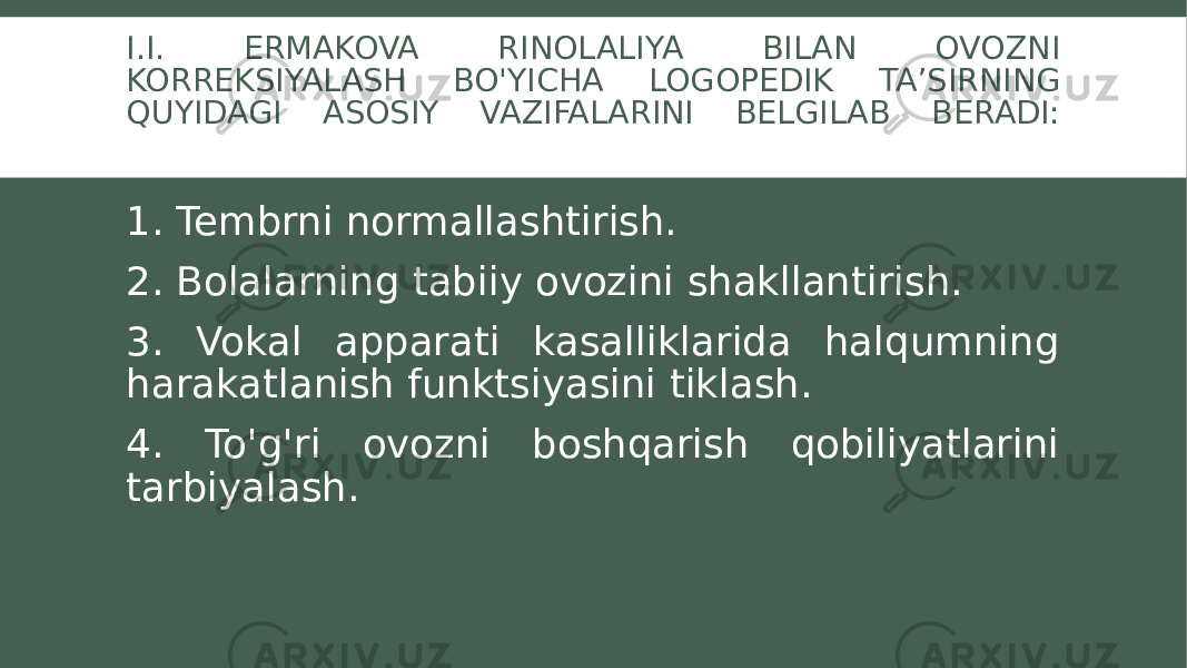 I.I. ERMAKOVA RINOLALIYA BILAN OVOZNI KORREKSIYALASH BO&#39;YICHA LOGOPEDIK TA’SIRNING QUYIDAGI ASOSIY VAZIFALARINI BELGILAB BERADI: 1. Tembrni normallashtirish. 2. Bolalarning tabiiy ovozini shakllantirish. 3. Vokal apparati kasalliklarida halqumning harakatlanish funktsiyasini tiklash. 4. To&#39;g&#39;ri ovozni boshqarish qobiliyatlarini tarbiyalash. 