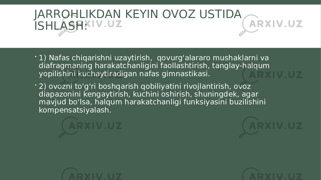 JARROHLIKDAN KEYIN OVOZ USTIDA ISHLASH:  1) Nafas chiqarishni uzaytirish, qovurg&#39;alararo mushaklarni va diafragmaning harakatchanligini faollashtirish, tanglay-halqum yopilishini kuchaytiradigan nafas gimnastikasi.  2) ovozni to&#39;g&#39;ri boshqarish qobiliyatini rivojlantirish, ovoz diapazonini kengaytirish, kuchini oshirish, shuningdek, agar mavjud bo&#39;lsa, halqum harakatchanligi funksiyasini buzilishini kompensatsiyalash. 