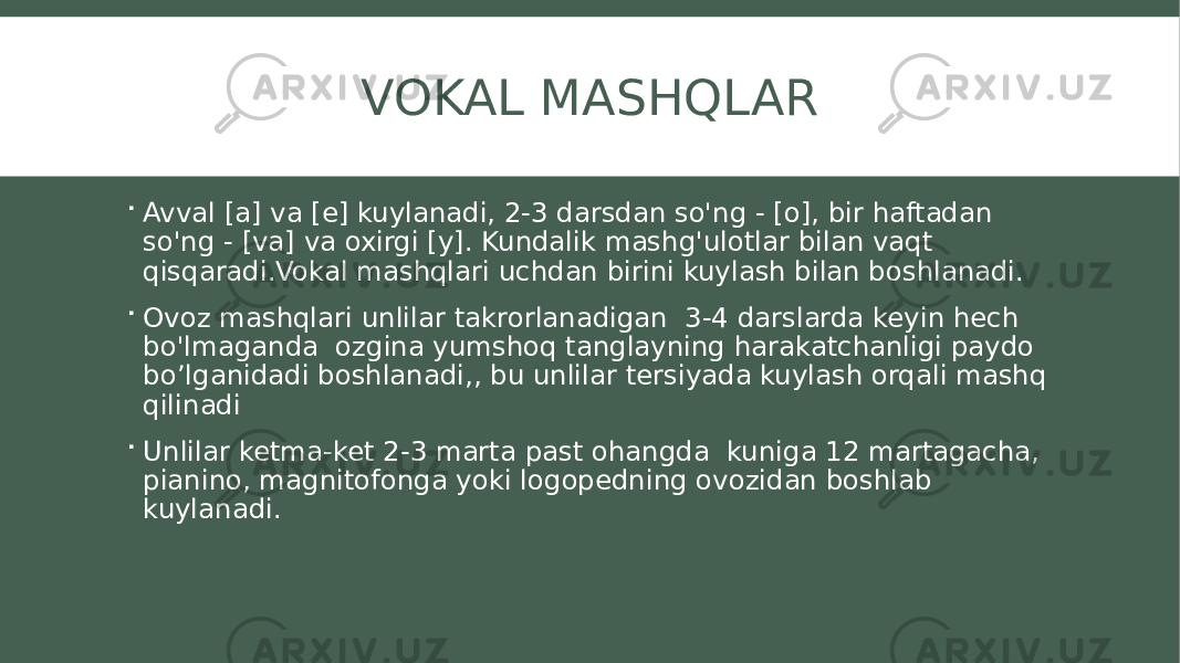 VOKAL MASHQLAR  Avval [a] va [e] kuylanadi, 2-3 darsdan so&#39;ng - [o], bir haftadan so&#39;ng - [va] va oxirgi [y]. Kundalik mashg&#39;ulotlar bilan vaqt qisqaradi.Vokal mashqlari uchdan birini kuylash bilan boshlanadi.  Ovoz mashqlari unlilar takrorlanadigan 3-4 darslarda keyin hech bo&#39;lmaganda ozgina yumshoq tanglayning harakatchanligi paydo bo’lganidadi boshlanadi,, bu unlilar tersiyada kuylash orqali mashq qilinadi  Unlilar ketma-ket 2-3 marta past ohangda kuniga 12 martagacha, pianino, magnitofonga yoki logopedning ovozidan boshlab kuylanadi. 