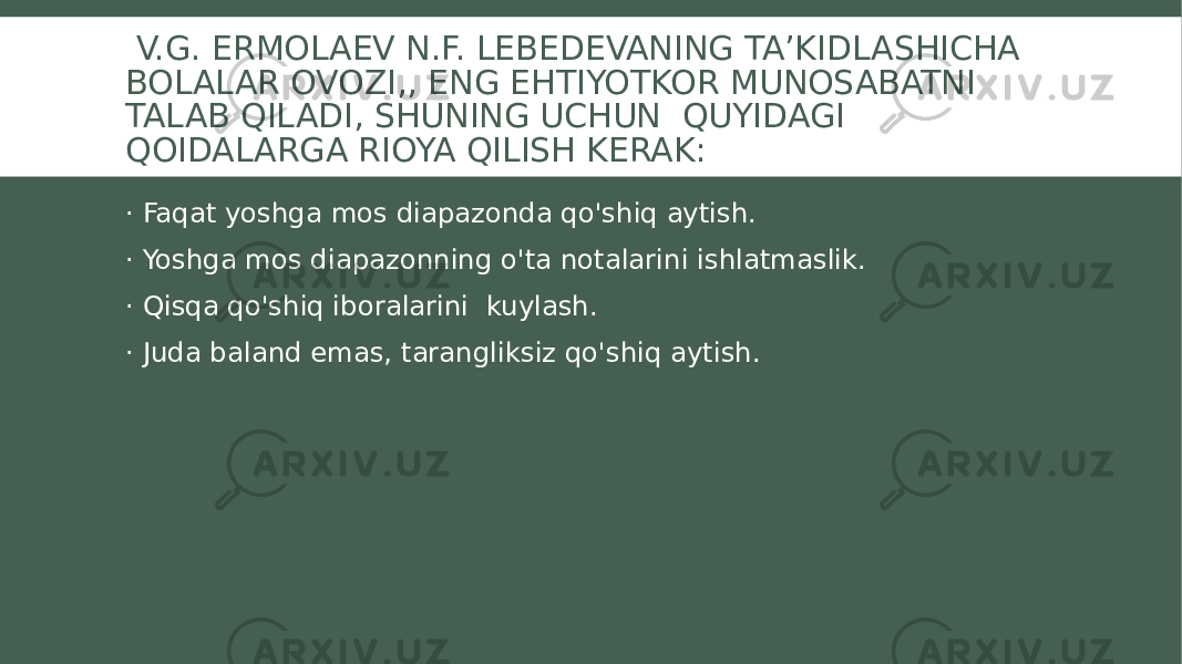  V.G. ERMOLAEV N.F. LEBEDEVANING TA’KIDLASHICHA BOLALAR OVOZI,, ENG EHTIYOTKOR MUNOSABATNI TALAB QILADI, SHUNING UCHUN QUYIDAGI QOIDALARGA RIOYA QILISH KERAK: · Faqat yoshga mos diapazonda qo&#39;shiq aytish. · Yoshga mos diapazonning o&#39;ta notalarini ishlatmaslik. · Qisqa qo&#39;shiq iboralarini kuylash. · Juda baland emas, tarangliksiz qo&#39;shiq aytish. 