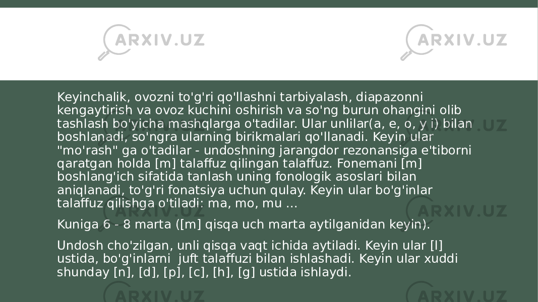 Keyinchalik, ovozni to&#39;g&#39;ri qo&#39;llashni tarbiyalash, diapazonni kengaytirish va ovoz kuchini oshirish va so&#39;ng burun ohangini olib tashlash bo&#39;yicha mashqlarga o&#39;tadilar. Ular unlilar(a, e, o, y i) bilan boshlanadi, so&#39;ngra ularning birikmalari qo&#39;llanadi. Keyin ular &#34;mo&#39;rash&#34; ga o&#39;tadilar - undoshning jarangdor rezonansiga e&#39;tiborni qaratgan holda [m] talaffuz qilingan talaffuz. Fonemani [m] boshlang&#39;ich sifatida tanlash uning fonologik asoslari bilan aniqlanadi, to&#39;g&#39;ri fonatsiya uchun qulay. Keyin ular bo&#39;g&#39;inlar talaffuz qilishga o&#39;tiladi: ma, mo, mu ... Kuniga 6 - 8 marta ([m] qisqa uch marta aytilganidan keyin). Undosh cho&#39;zilgan, unli qisqa vaqt ichida aytiladi. Keyin ular [l] ustida, bo&#39;g&#39;inlarni juft talaffuzi bilan ishlashadi. Keyin ular xuddi shunday [n], [d], [p], [c], [h], [g] ustida ishlaydi. 