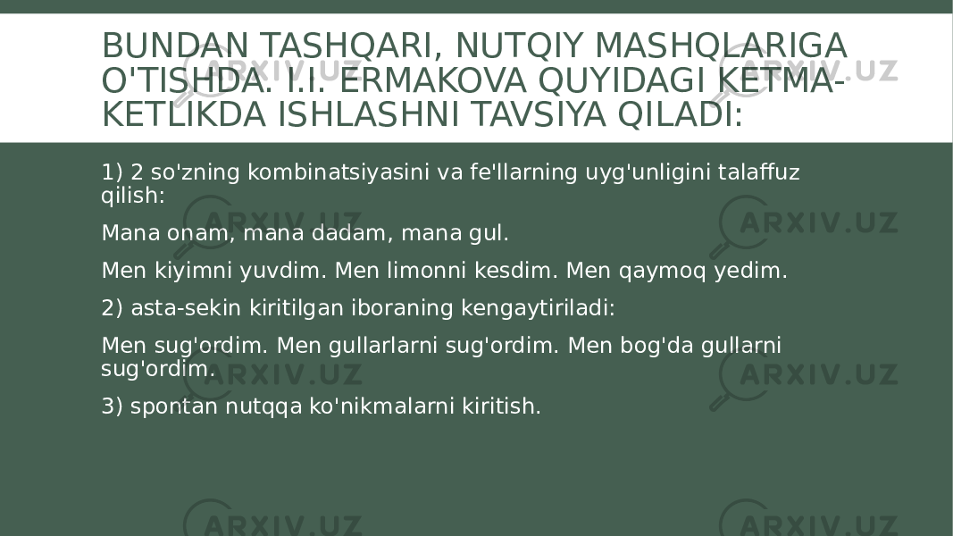 BUNDAN TASHQARI, NUTQIY MASHQLARIGA O&#39;TISHDA. I.I. ERMAKOVA QUYIDAGI KETMA- KETLIKDA ISHLASHNI TAVSIYA QILADI: 1) 2 so&#39;zning kombinatsiyasini va fe&#39;llarning uyg&#39;unligini talaffuz qilish: Mana onam, mana dadam, mana gul. Men kiyimni yuvdim. Men limonni kesdim. Men qaymoq yedim. 2) asta-sekin kiritilgan iboraning kengaytiriladi: Men sug&#39;ordim. Men gullarlarni sug&#39;ordim. Men bog&#39;da gullarni sug&#39;ordim. 3) spontan nutqqa ko&#39;nikmalarni kiritish. 